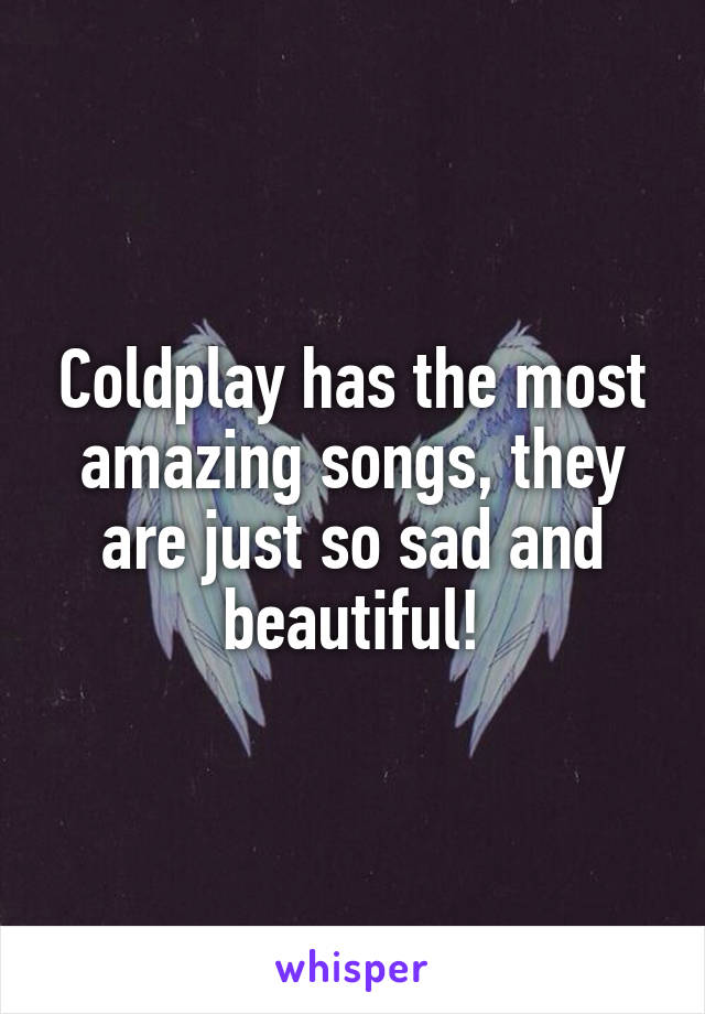 Coldplay has the most amazing songs, they are just so sad and beautiful!