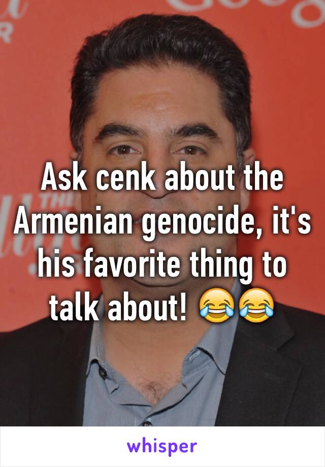 Ask cenk about the Armenian genocide, it's his favorite thing to talk about! 😂😂