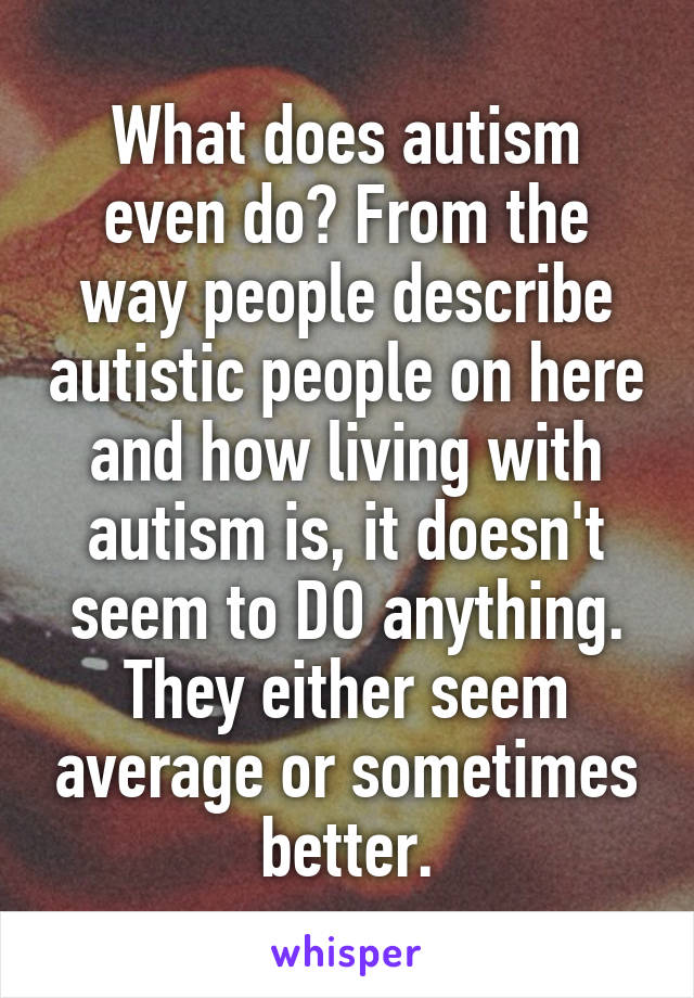 What does autism even do? From the way people describe autistic people on here and how living with autism is, it doesn't seem to DO anything. They either seem average or sometimes better.