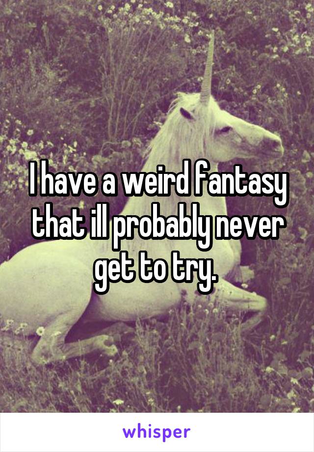 I have a weird fantasy that ill probably never get to try. 