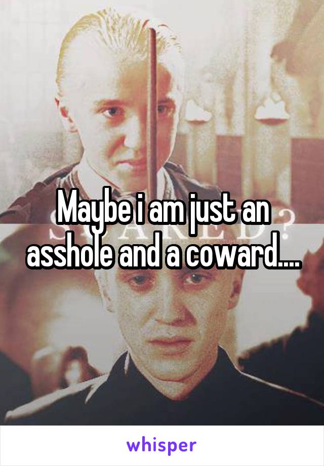 Maybe i am just an asshole and a coward....