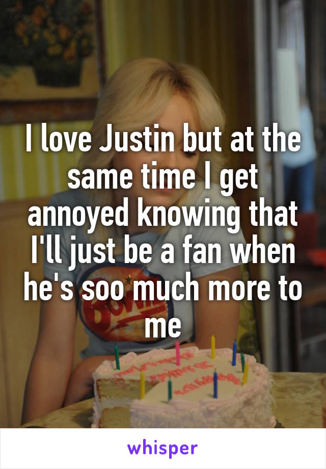 I love Justin but at the same time I get annoyed knowing that I'll just be a fan when he's soo much more to me