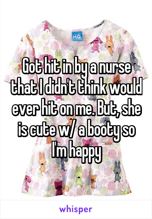 Got hit in by a nurse that I didn't think would ever hit on me. But, she is cute w/ a booty so I'm happy