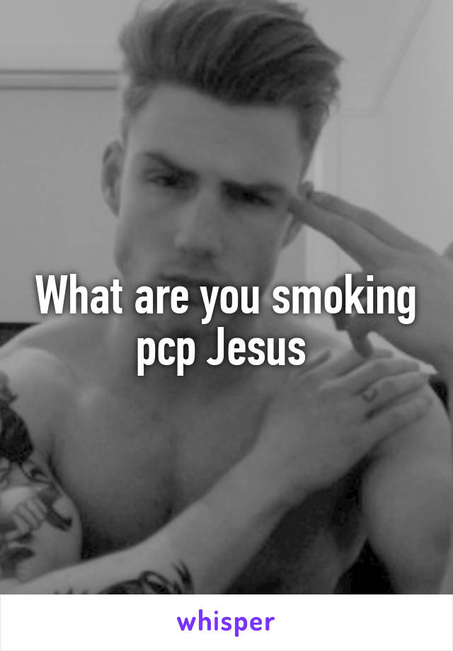What are you smoking pcp Jesus 