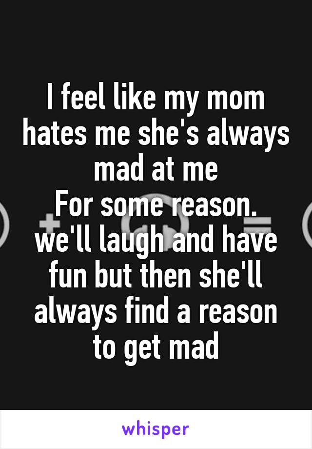 I feel like my mom hates me she's always mad at me
For some reason. we'll laugh and have fun but then she'll always find a reason to get mad