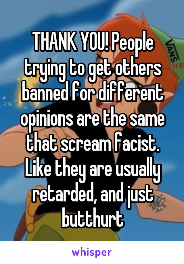 THANK YOU! People trying to get others banned for different opinions are the same that scream facist. Like they are usually retarded, and just butthurt