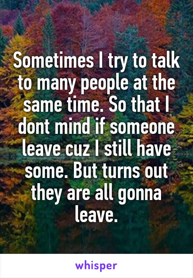 Sometimes I try to talk to many people at the same time. So that I dont mind if someone leave cuz I still have some. But turns out they are all gonna leave.