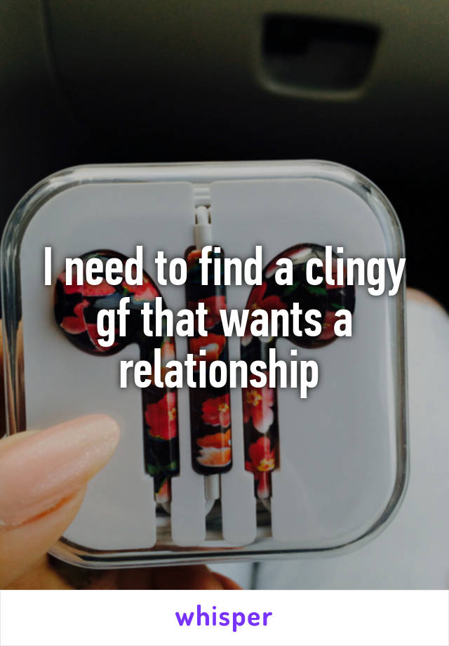 I need to find a clingy gf that wants a relationship 