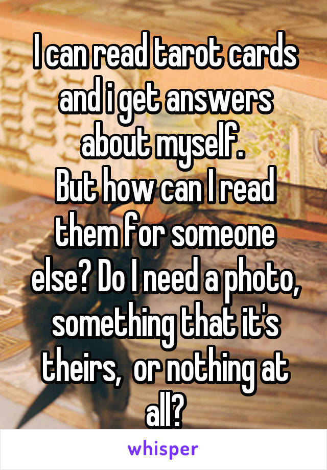 I can read tarot cards and i get answers about myself. 
But how can I read them for someone else? Do I need a photo, something that it's theirs,  or nothing at all?