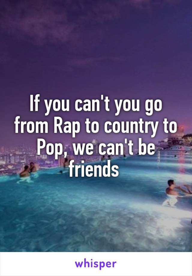 If you can't you go from Rap to country to Pop, we can't be friends 