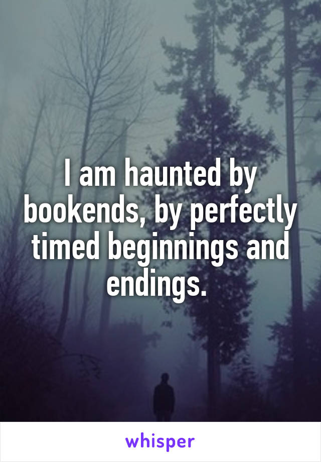 I am haunted by bookends, by perfectly timed beginnings and endings. 