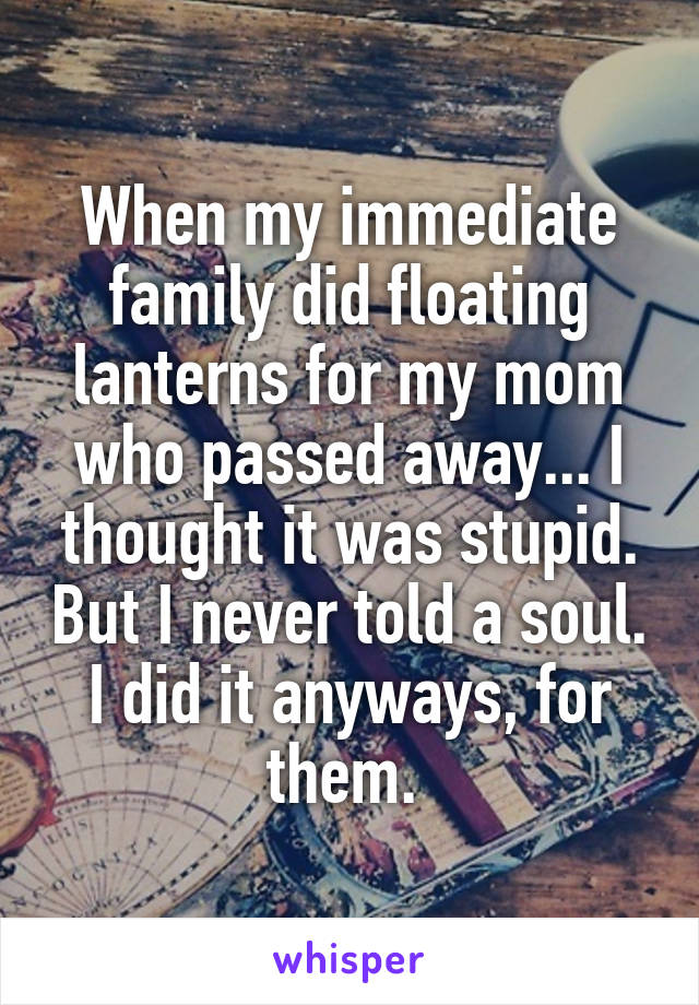 When my immediate family did floating lanterns for my mom who passed away... I thought it was stupid. But I never told a soul. I did it anyways, for them. 