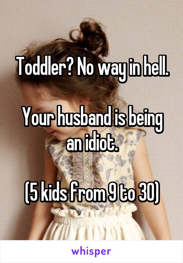 Toddler? No way in hell.

Your husband is being an idiot.

(5 kids from 9 to 30)