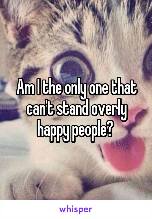 Am I the only one that can't stand overly happy people? 