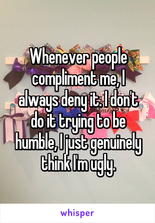 Whenever people compliment me, I always deny it. I don't do it trying to be humble, I just genuinely think I'm ugly.