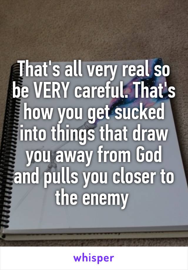 That's all very real so be VERY careful. That's how you get sucked into things that draw you away from God and pulls you closer to the enemy 