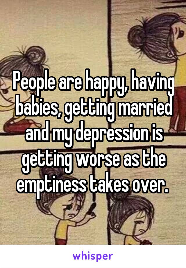 People are happy, having babies, getting married and my depression is getting worse as the emptiness takes over. 