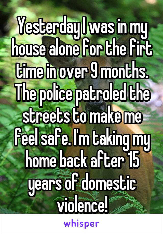 Yesterday I was in my house alone for the firt time in over 9 months. The police patroled the streets to make me feel safe. I'm taking my home back after 15 years of domestic violence!