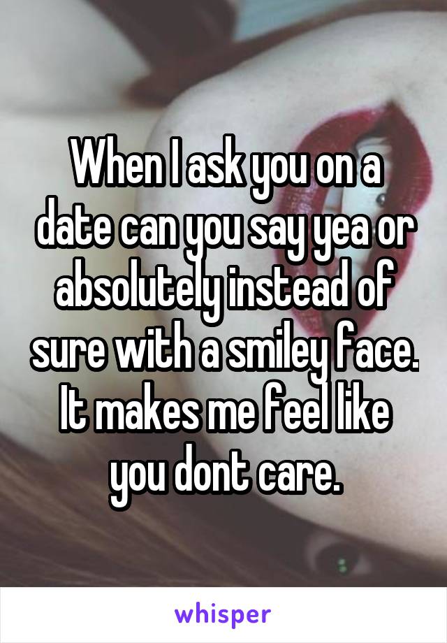 When I ask you on a date can you say yea or absolutely instead of sure with a smiley face. It makes me feel like you dont care.