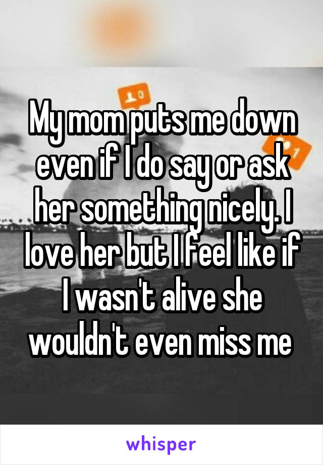 My mom puts me down even if I do say or ask her something nicely. I love her but I feel like if I wasn't alive she wouldn't even miss me 