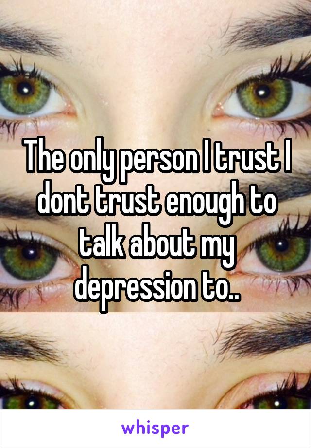 The only person I trust I dont trust enough to talk about my depression to..