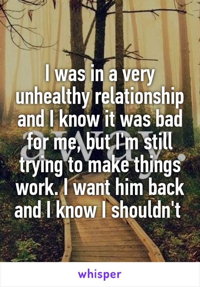 I was in a very unhealthy relationship and I know it was bad for me, but I'm still trying to make things work. I want him back and I know I shouldn't 