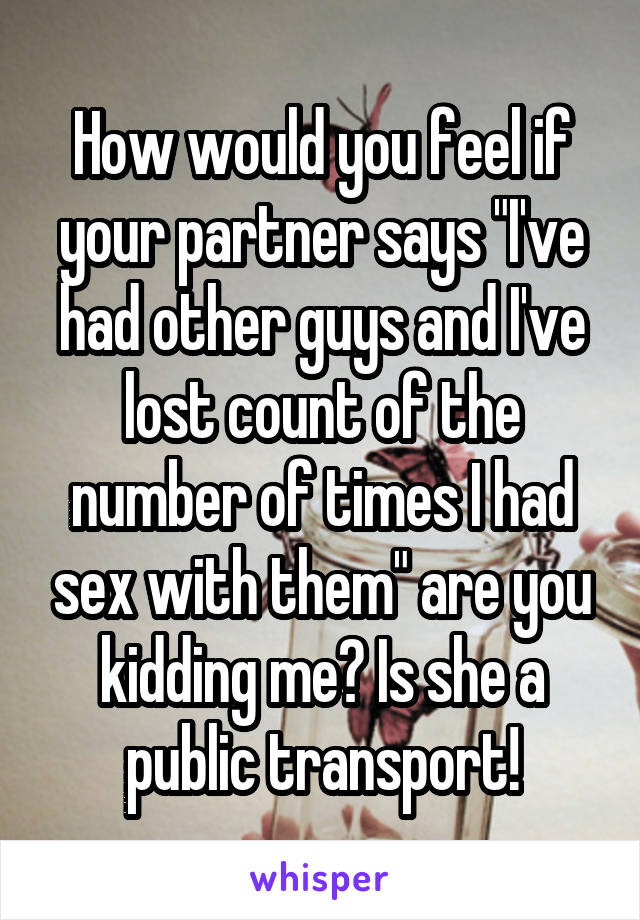 How would you feel if your partner says "I've had other guys and I've lost count of the number of times I had sex with them" are you kidding me? Is she a public transport!