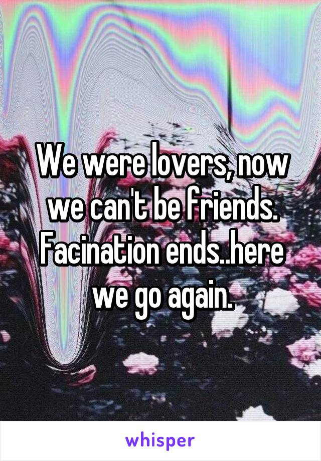 We were lovers, now we can't be friends. Facination ends..here we go again.