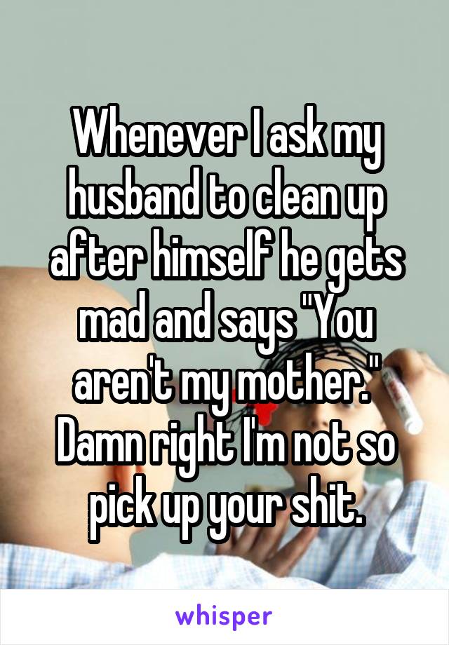 Whenever I ask my husband to clean up after himself he gets mad and says "You aren't my mother." Damn right I'm not so pick up your shit.