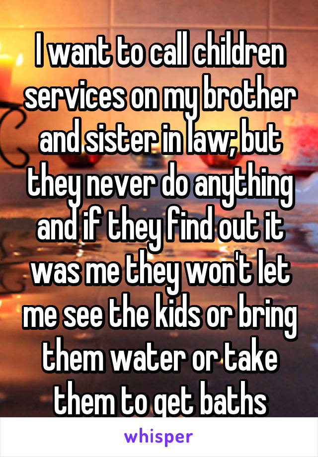 I want to call children services on my brother and sister in law; but they never do anything and if they find out it was me they won't let me see the kids or bring them water or take them to get baths