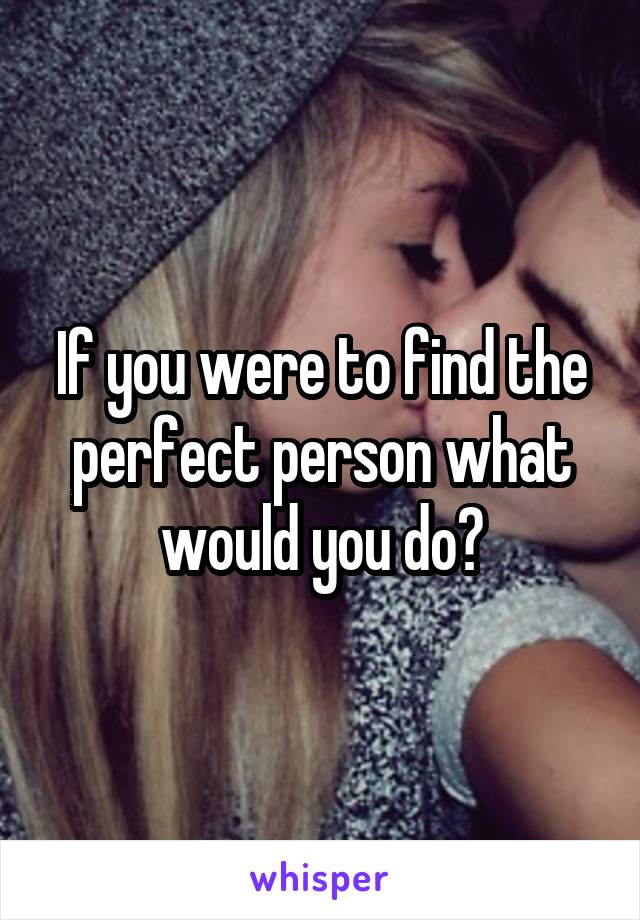 If you were to find the perfect person what would you do?