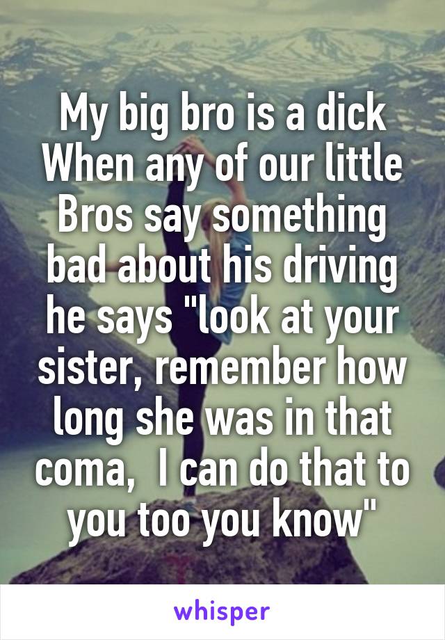 My big bro is a dick
When any of our little Bros say something bad about his driving he says "look at your sister, remember how long she was in that coma,  I can do that to you too you know"