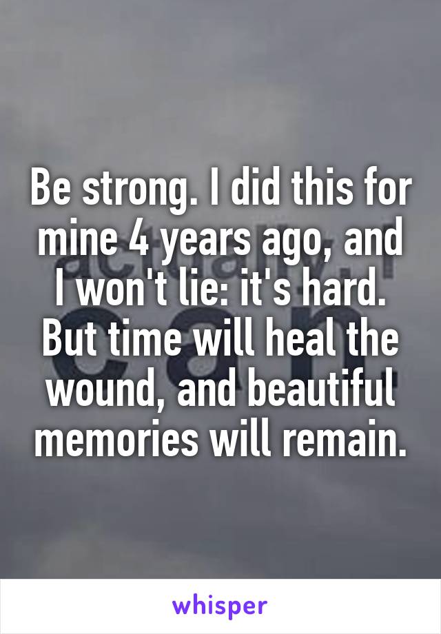 Be strong. I did this for mine 4 years ago, and I won't lie: it's hard. But time will heal the wound, and beautiful memories will remain.