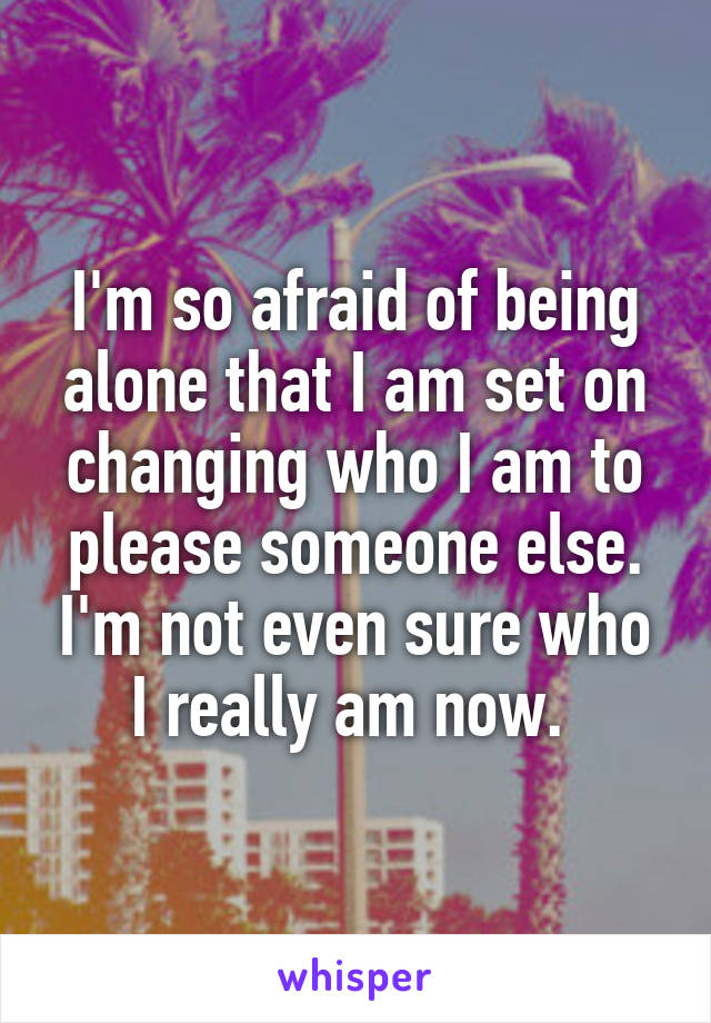 I'm so afraid of being alone that I am set on changing who I am to please someone else. I'm not even sure who I really am now. 