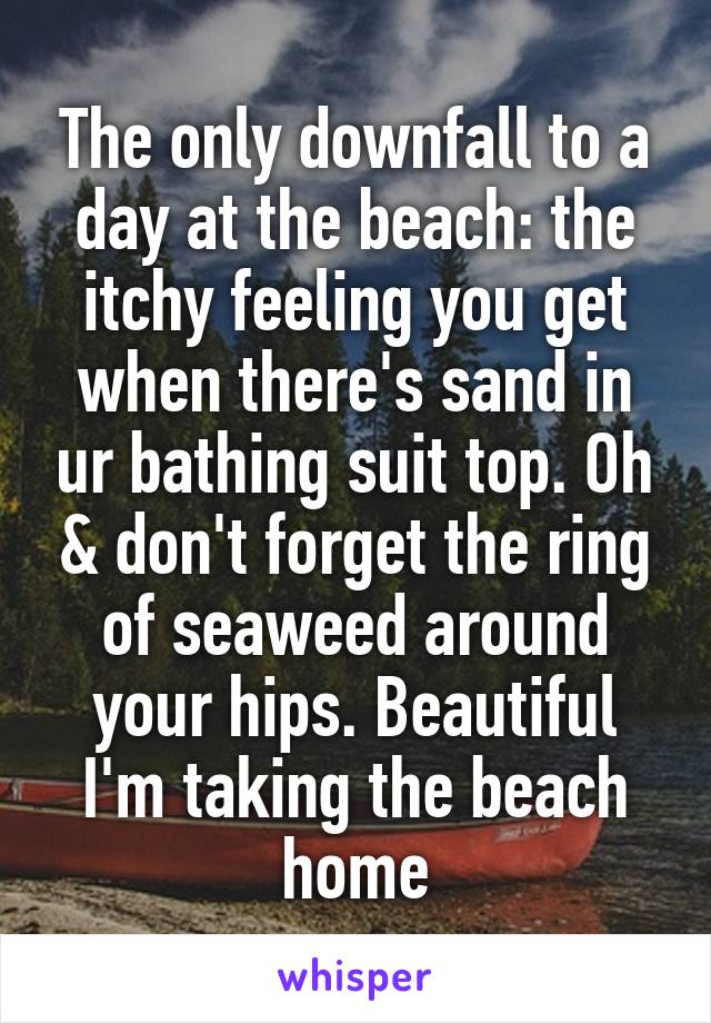 The only downfall to a day at the beach: the itchy feeling you get when there's sand in ur bathing suit top. Oh & don't forget the ring of seaweed around your hips. Beautiful I'm taking the beach home