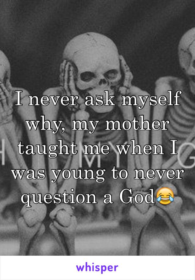 I never ask myself why, my mother taught me when I was young to never question a God😂