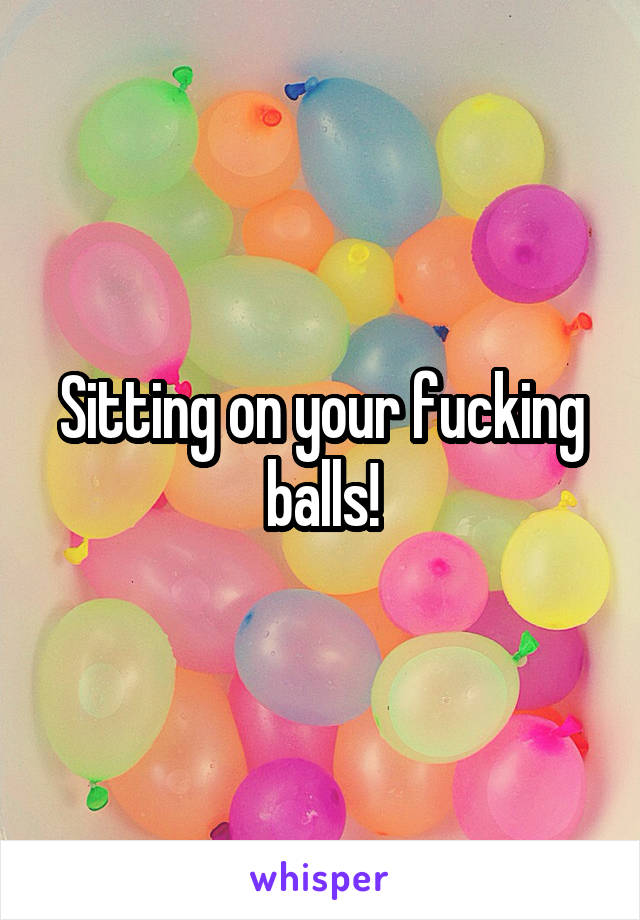 Sitting on your fucking balls!