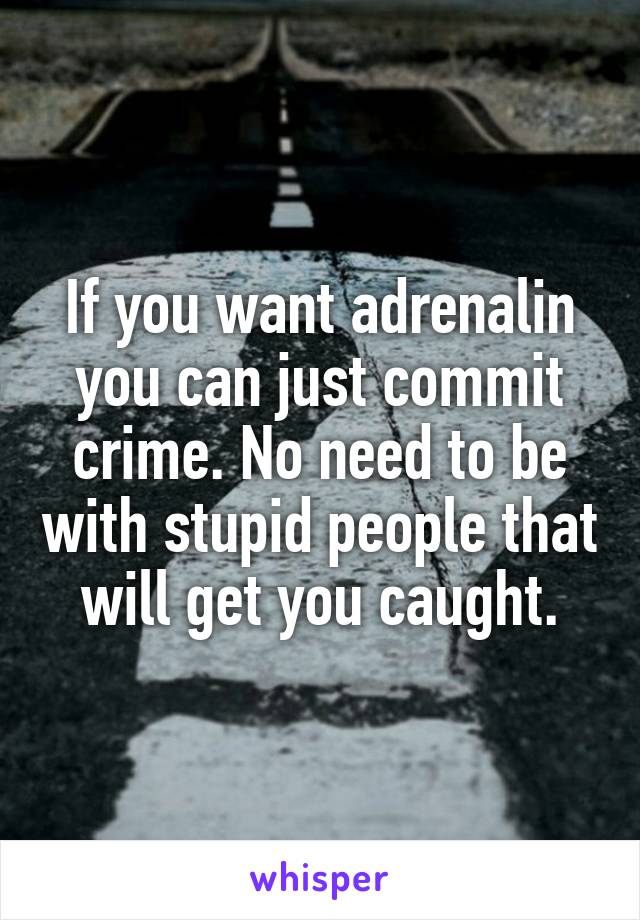 If you want adrenalin you can just commit crime. No need to be with stupid people that will get you caught.