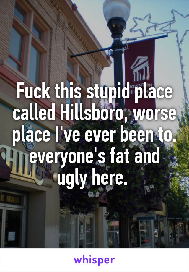 Fuck this stupid place called Hillsboro, worse place I've ever been to. everyone's fat and ugly here. 