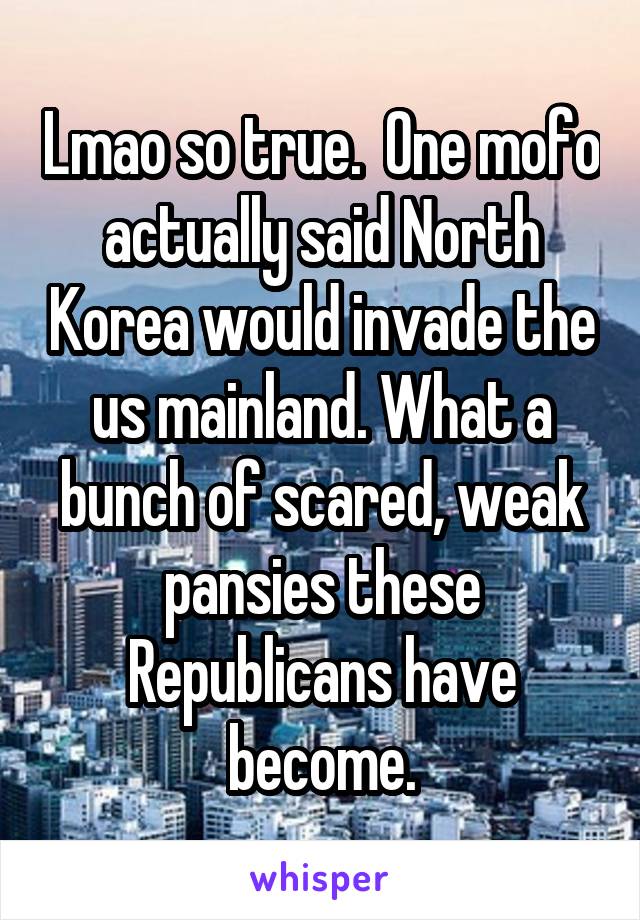 Lmao so true.  One mofo actually said North Korea would invade the us mainland. What a bunch of scared, weak pansies these Republicans have become.