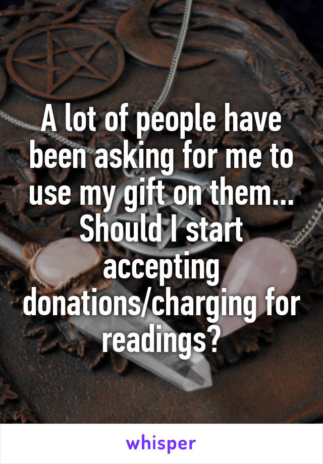 A lot of people have been asking for me to use my gift on them... Should I start accepting donations/charging for readings?