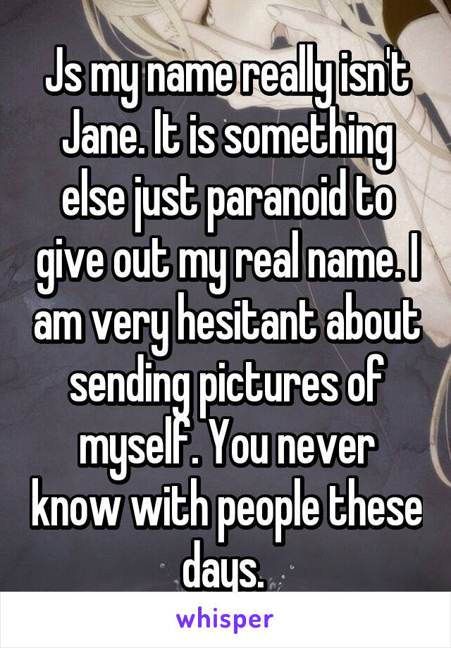 Js my name really isn't Jane. It is something else just paranoid to give out my real name. I am very hesitant about sending pictures of myself. You never know with people these days. 