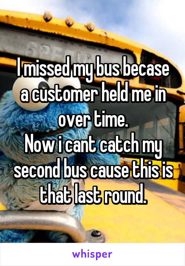 I missed my bus becase a customer held me in over time.
Now i cant catch my second bus cause this is that last round.