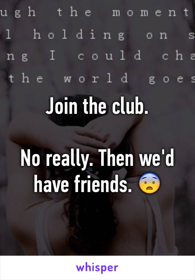 Join the club. 

No really. Then we'd have friends. 😨