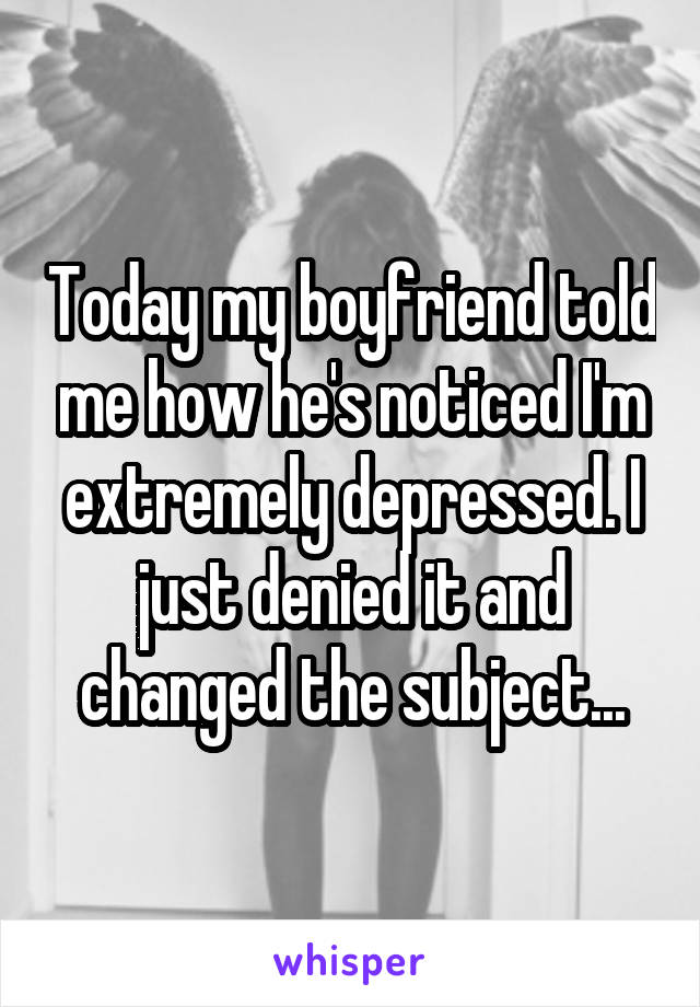 Today my boyfriend told me how he's noticed I'm extremely depressed. I just denied it and changed the subject...