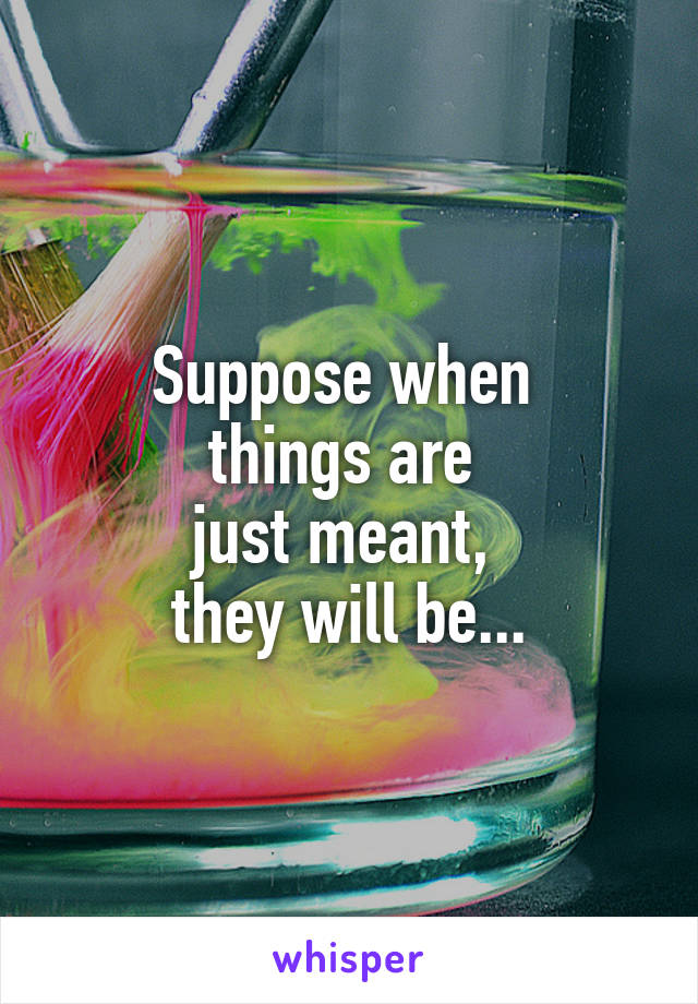 Suppose when 
things are 
just meant, 
they will be...