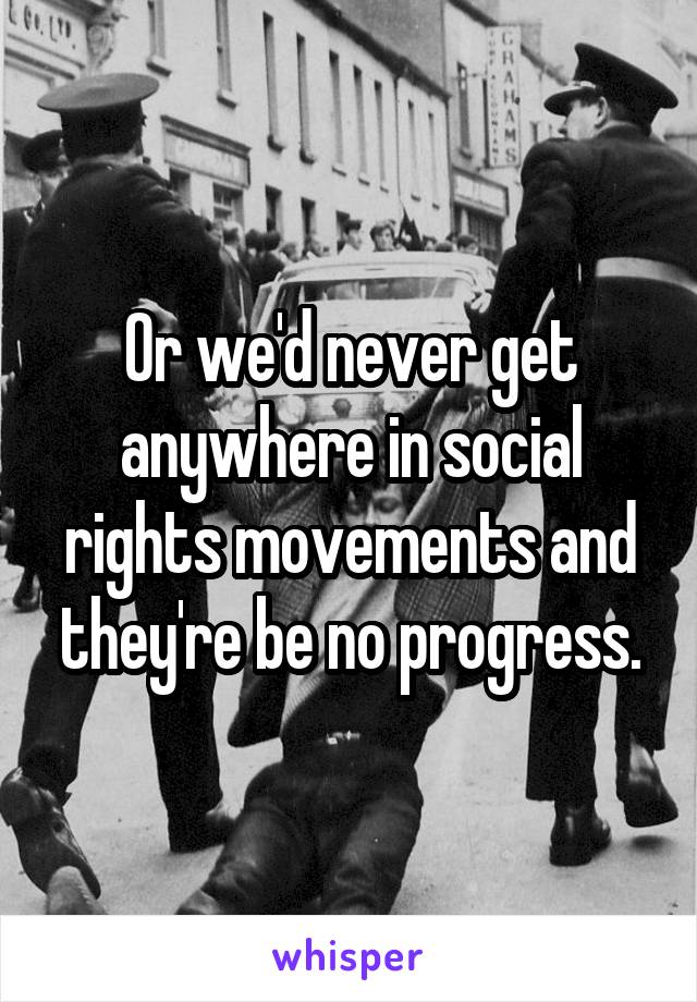 Or we'd never get anywhere in social rights movements and they're be no progress.