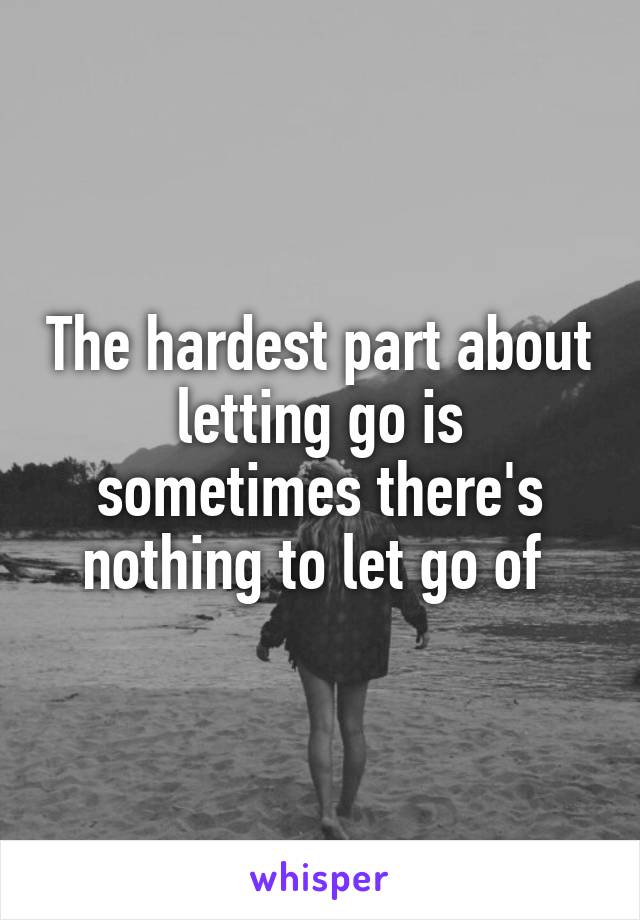 The hardest part about letting go is sometimes there's nothing to let go of 