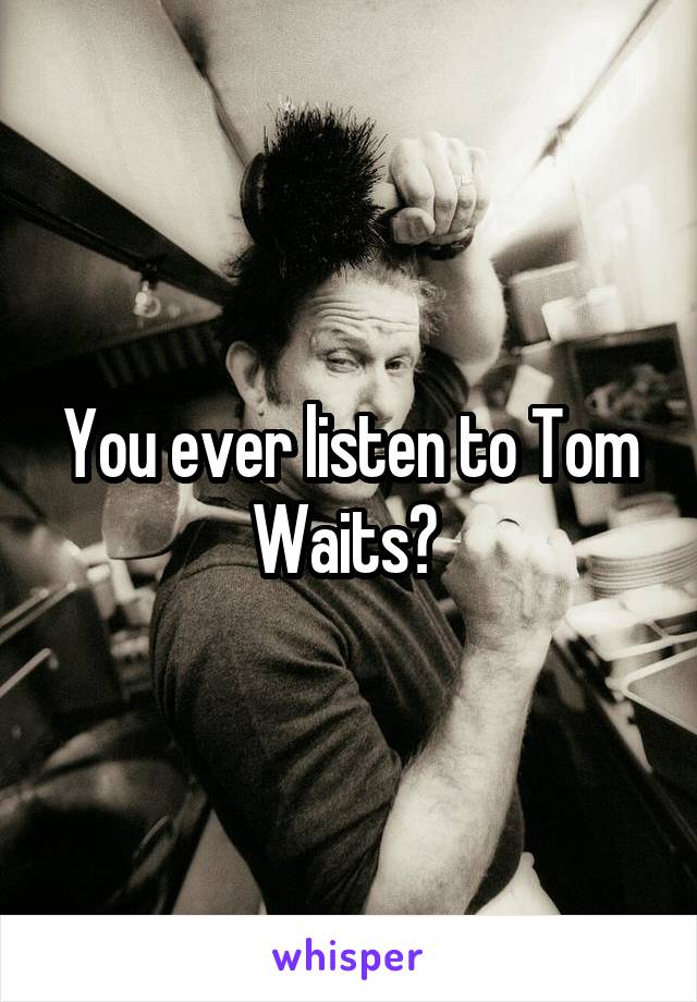You ever listen to Tom Waits? 