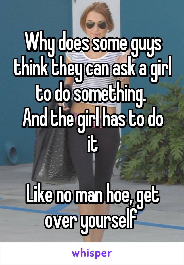 Why does some guys think they can ask a girl to do something. 
And the girl has to do it

Like no man hoe, get over yourself 